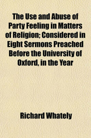 Cover of The Use and Abuse of Party Feeling in Matters of Religion; Considered in Eight Sermons Preached Before the University of Oxford, in the Year