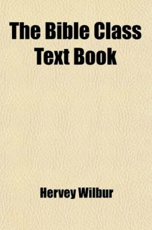 Cover of The Bible Class Text Book; Or Biblical Catechism Containing Questions Historical, Practical, an Experimental. Designed to Promote an Intimate Acquaintance with the Inspired Volume