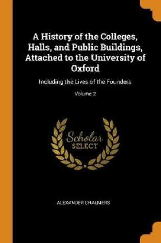 Cover of A History of the Colleges, Halls, and Public Buildings, Attached to the University of Oxford