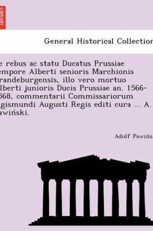 Cover of de Rebus AC Statu Ducatus Prussiae Tempore Alberti Senioris Marchionis Brandeburgensis, Illo Vero Mortuo Alberti Junioris Ducis Prussiae An. 1566-1568, Commentarii Commissariorum Sigismundi Augusti Regis Editi Cura ... A. Pawin Ski.