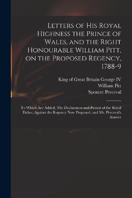 Book cover for Letters of His Royal Highness the Prince of Wales, and the Right Honourable William Pitt, on the Proposed Regency, 1788-9