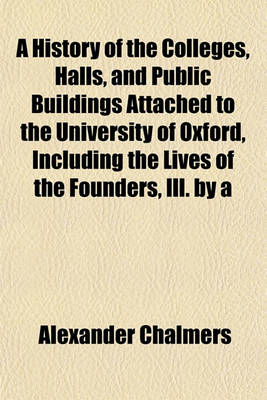 Book cover for A History of the Colleges, Halls, and Public Buildings Attached to the University of Oxford, Including the Lives of the Founders, Ill. by a