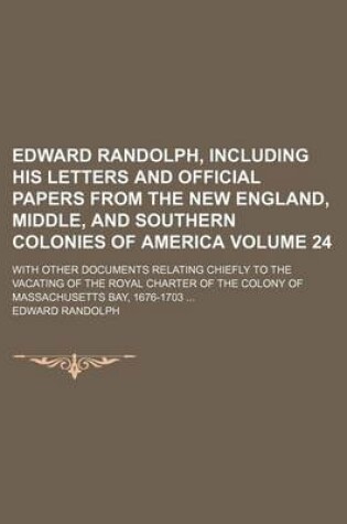 Cover of Edward Randolph, Including His Letters and Official Papers from the New England, Middle, and Southern Colonies of America Volume 24; With Other Documents Relating Chiefly to the Vacating of the Royal Charter of the Colony of Massachusetts Bay, 1676-1703 ..