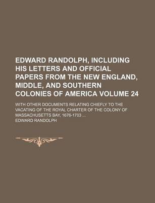 Book cover for Edward Randolph, Including His Letters and Official Papers from the New England, Middle, and Southern Colonies of America Volume 24; With Other Documents Relating Chiefly to the Vacating of the Royal Charter of the Colony of Massachusetts Bay, 1676-1703 ..