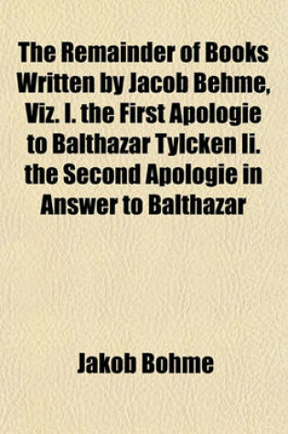 Cover of The Remainder of Books Written by Jacob Behme, Viz. I. the First Apologie to Balthazar Tylcken II. the Second Apologie in Answer to Balthazar