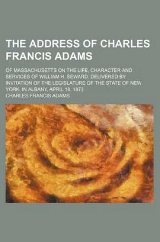 Cover of The Address of Charles Francis Adams; Of Massachusetts on the Life, Character and Services of William H. Seward. Delivered by Invitation of the Legislature of the State of New York, in Albany, April 18, 1873