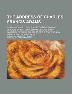 Book cover for The Address of Charles Francis Adams; Of Massachusetts on the Life, Character and Services of William H. Seward. Delivered by Invitation of the Legislature of the State of New York, in Albany, April 18, 1873