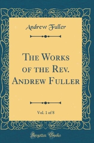 Cover of The Works of the Rev. Andrew Fuller, Vol. 1 of 8 (Classic Reprint)