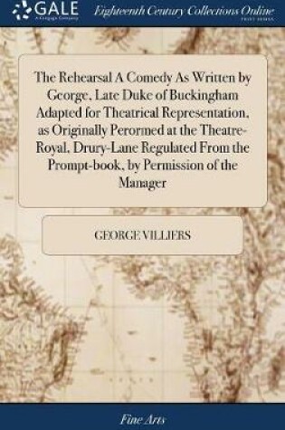 Cover of The Rehearsal a Comedy as Written by George, Late Duke of Buckingham Adapted for Theatrical Representation, as Originally Perormed at the Theatre-Royal, Drury-Lane Regulated from the Prompt-Book, by Permission of the Manager