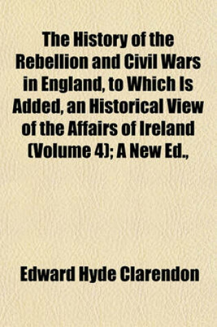 Cover of The History of the Rebellion and Civil Wars in England, to Which Is Added, an Historical View of the Affairs of Ireland (Volume 4); A New Ed.,