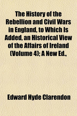 Book cover for The History of the Rebellion and Civil Wars in England, to Which Is Added, an Historical View of the Affairs of Ireland (Volume 4); A New Ed.,