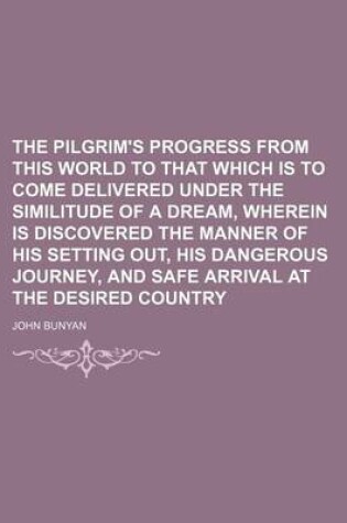 Cover of The Pilgrim's Progress from This World to That Which Is to Come Delivered Under the Similitude of a Dream, Wherein Is Discovered the Manner of His Setting Out, His Dangerous Journey, and Safe Arrival at the Desired Country