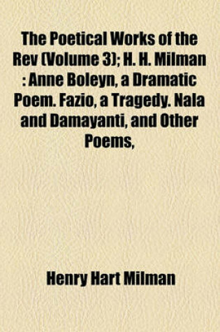 Cover of The Poetical Works of the REV Volume 3; H. H. Milman Anne Boleyn, a Dramatic Poem. Fazio, a Tragedy. Nala and Damayanti, and Other Poems, Translated from the Sanscrit Into English Verse, with Mythological and Critical Notes. the Descent of the Ganges. T