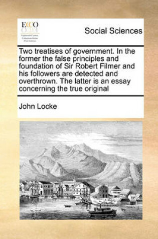 Cover of Two Treatises of Government. in the Former the False Principles and Foundation of Sir Robert Filmer and His Followers Are Detected and Overthrown. the Latter Is an Essay Concerning the True Original