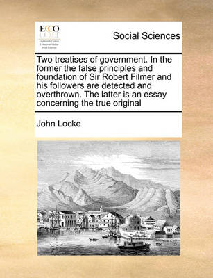 Book cover for Two Treatises of Government. in the Former the False Principles and Foundation of Sir Robert Filmer and His Followers Are Detected and Overthrown. the Latter Is an Essay Concerning the True Original