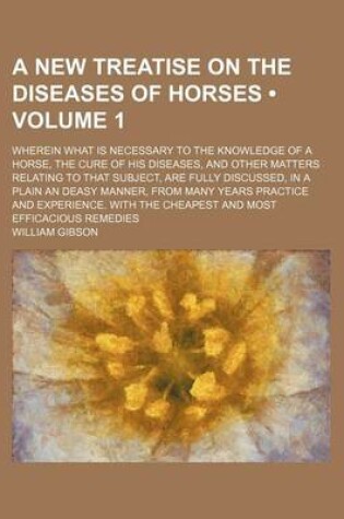 Cover of A New Treatise on the Diseases of Horses (Volume 1); Wherein What Is Necessary to the Knowledge of a Horse, the Cure of His Diseases, and Other Matters Relating to That Subject, Are Fully Discussed, in a Plain an Deasy Manner, from Many Years Practice and