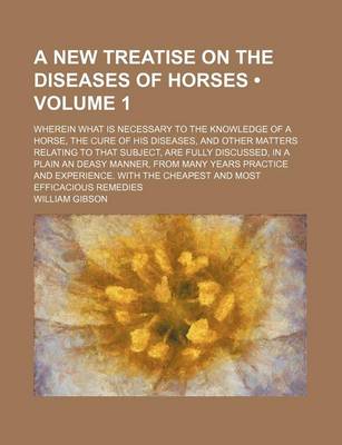 Book cover for A New Treatise on the Diseases of Horses (Volume 1); Wherein What Is Necessary to the Knowledge of a Horse, the Cure of His Diseases, and Other Matters Relating to That Subject, Are Fully Discussed, in a Plain an Deasy Manner, from Many Years Practice and