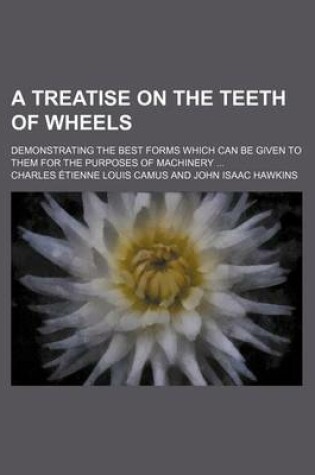 Cover of A Treatise on the Teeth of Wheels; Demonstrating the Best Forms Which Can Be Given to Them for the Purposes of Machinery