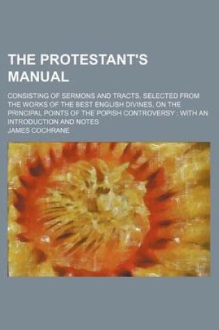 Cover of The Protestant's Manual; Consisting of Sermons and Tracts, Selected from the Works of the Best English Divines, on the Principal Points of the Popish