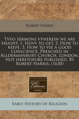 Cover of Tvvo Sermons Vvherein We Are Taught, 1. Hovv to Get, 2. How to Keepe, 3. How to VSE a Good Conscience. Preached in Alldermanbury Church, London. Not Heretofore Published. by Robert Harris. (1630)