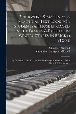 Book cover for Brickwork & Masonry, a Practical Text Book for Students & Those Engaged in the Design & Execution of Structures in Brick & Stone; by Charles F. Mitchell ... Assisted by George A. Mitchell ... With About 600 Illustrations.