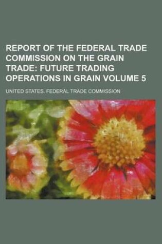 Cover of Report of the Federal Trade Commission on the Grain Trade Volume 5; Future Trading Operations in Grain