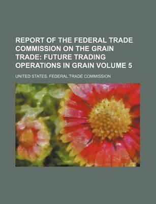 Book cover for Report of the Federal Trade Commission on the Grain Trade Volume 5; Future Trading Operations in Grain