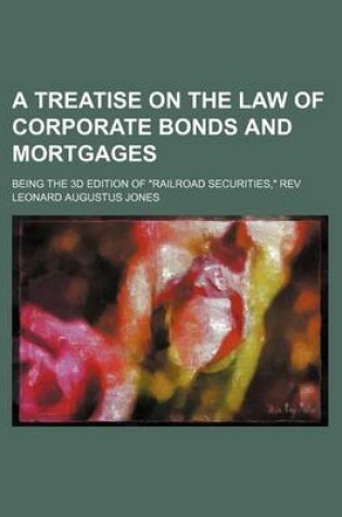 Cover of A Treatise on the Law of Corporate Bonds and Mortgages; Being the 3D Edition of Railroad Securities, REV