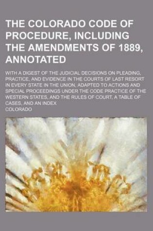 Cover of The Colorado Code of Procedure, Including the Amendments of 1889, Annotated; With a Digest of the Judicial Decisions on Pleading, Practice, and Evidence in the Courts of Last Resort in Every State in the Union, Adapted to Actions and