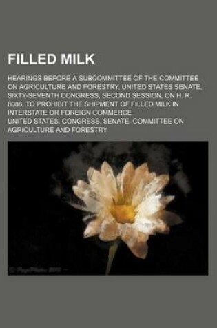 Cover of Filled Milk; Hearings Before a Subcommittee of the Committee on Agriculture and Forestry, United States Senate, Sixty-Seventh Congress, Second Session, on H. R. 8086, to Prohibit the Shipment of Filled Milk in Interstate or Foreign Commerce