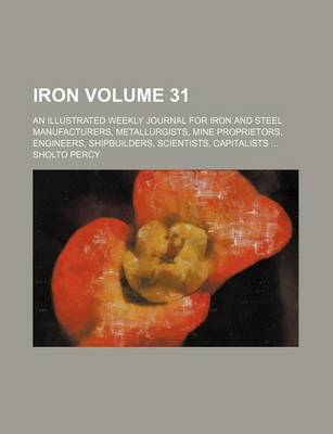 Book cover for Iron Volume 31; An Illustrated Weekly Journal for Iron and Steel Manufacturers, Metallurgists, Mine Proprietors, Engineers, Shipbuilders, Scientists, Capitalists ...