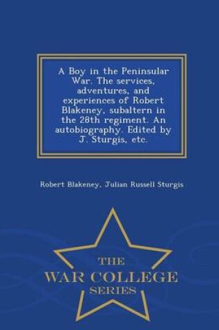 Cover of A Boy in the Peninsular War. the Services, Adventures, and Experiences of Robert Blakeney, Subaltern in the 28th Regiment. an Autobiography. Edited by J. Sturgis, Etc. - War College Series