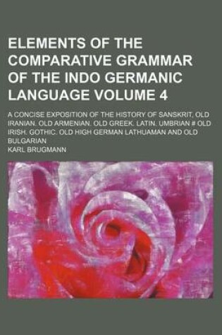 Cover of Elements of the Comparative Grammar of the Indo Germanic Language Volume 4; A Concise Exposition of the History of Sanskrit, Old Iranian. Old Armenian. Old Greek. Latin. Umbrian # Old Irish. Gothic. Old High German Lathuaman and Old Bulgarian