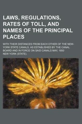 Cover of Laws, Regulations, Rates of Toll, and Names of the Principal Places; With Their Distances from Each Other of the New-York State Canals, as Established by the Canal Board and in Force on Said Canals May, 1850