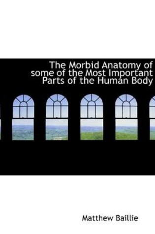 Cover of The Morbid Anatomy of Some of the Most Important Parts of the Human Body