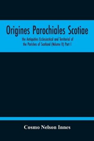 Cover of Origines Parochiales Scotiae. The Antiquities Ecclesiastical And Territorial Of The Parishes Of Scotland (Volume Ii) Part I