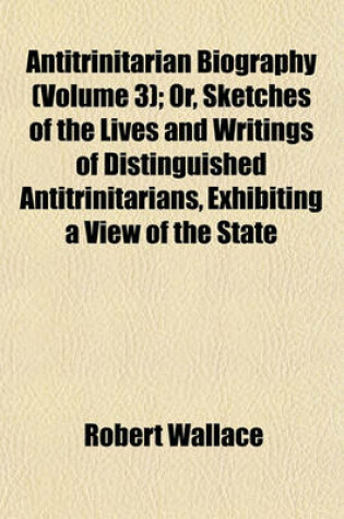 Cover of Antitrinitarian Biography (Volume 3); Or, Sketches of the Lives and Writings of Distinguished Antitrinitarians, Exhibiting a View of the State