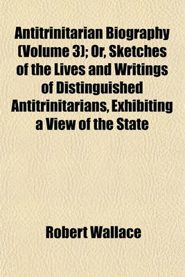 Book cover for Antitrinitarian Biography (Volume 3); Or, Sketches of the Lives and Writings of Distinguished Antitrinitarians, Exhibiting a View of the State