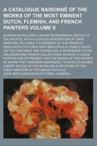 Cover of A Catalogue Raisonne of the Works of the Most Eminent Dutch, Flemish, and French Painters Volume 8; In Which Is Included a Short Biographical Notice of the Artists, with a Copious Description of Their Principal Pictures a Statement of the Prices at Which