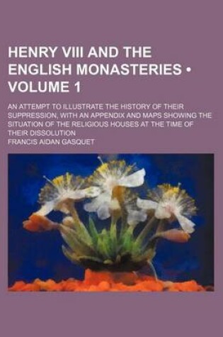 Cover of Henry VIII and the English Monasteries (Volume 1); An Attempt to Illustrate the History of Their Suppression, with an Appendix and Maps Showing the Si