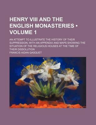 Book cover for Henry VIII and the English Monasteries (Volume 1); An Attempt to Illustrate the History of Their Suppression, with an Appendix and Maps Showing the Si