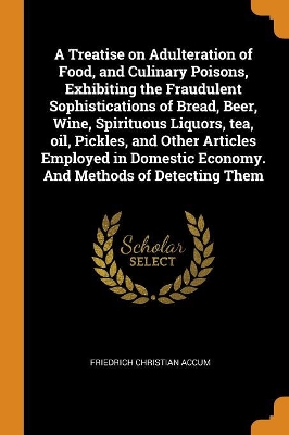 Book cover for A Treatise on Adulteration of Food, and Culinary Poisons, Exhibiting the Fraudulent Sophistications of Bread, Beer, Wine, Spirituous Liquors, Tea, Oil, Pickles, and Other Articles Employed in Domestic Economy. and Methods of Detecting Them