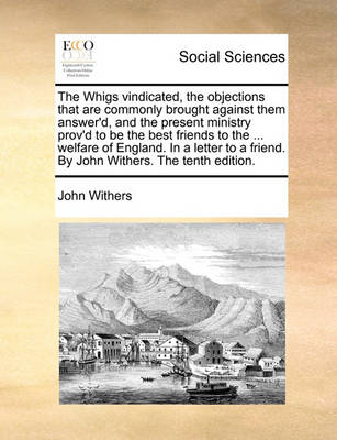 Book cover for The Whigs Vindicated, the Objections That Are Commonly Brought Against Them Answer'd, and the Present Ministry Prov'd to Be the Best Friends to the ... Welfare of England. in a Letter to a Friend. by John Withers. the Tenth Edition.