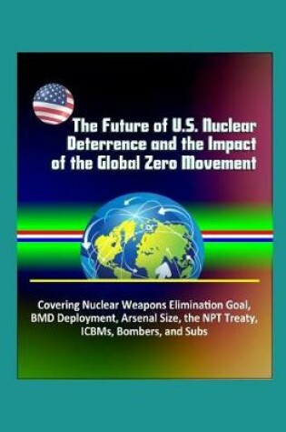 Cover of The Future of U.S. Nuclear Deterrence and the Impact of the Global Zero Movement - Covering Nuclear Weapons Elimination Goal, BMD Deployment, Arsenal Size, the NPT Treaty, ICBMs, Bombers, and Subs