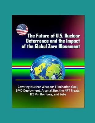 Book cover for The Future of U.S. Nuclear Deterrence and the Impact of the Global Zero Movement - Covering Nuclear Weapons Elimination Goal, BMD Deployment, Arsenal Size, the NPT Treaty, ICBMs, Bombers, and Subs