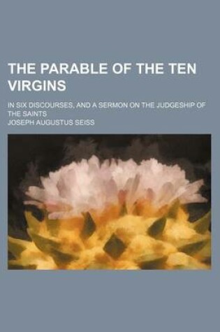 Cover of The Parable of the Ten Virgins; In Six Discourses, and a Sermon on the Judgeship of the Saints