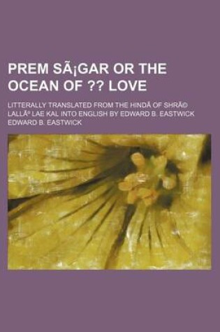 Cover of Prem Sagar or the Ocean Of; Love. Litterally Translated from the Hindi of Shre Lallu Lae Kal Into English by Edward B. Eastwick