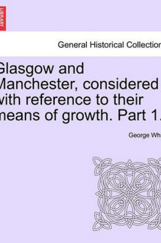 Cover of Glasgow and Manchester, Considered with Reference to Their Means of Growth. Part 1.