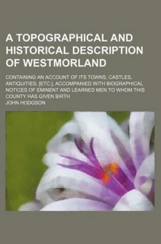 Cover of A Topographical and Historical Description of Westmorland; Containing an Account of Its Towns, Castles, Antiquities, [Etc.], Accompanied with Biographical Notices of Eminent and Learned Men to Whom This County Has Given Birth