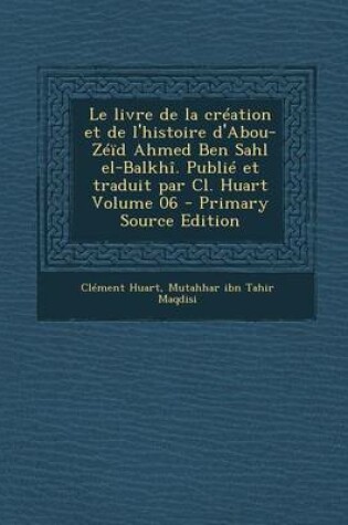 Cover of Le Livre de La Creation Et de L'Histoire D'Abou-Zeid Ahmed Ben Sahl El-Balkhi. Publie Et Traduit Par CL. Huart Volume 06 - Primary Source Edition